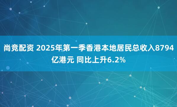 尚竞配资 2025年第一季香港本地居民总收入8794亿港元 同比上升6.2%