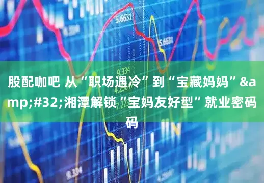 股配咖吧 从“职场遇冷”到“宝藏妈妈” 湘潭解锁“宝妈友好型”就业密码