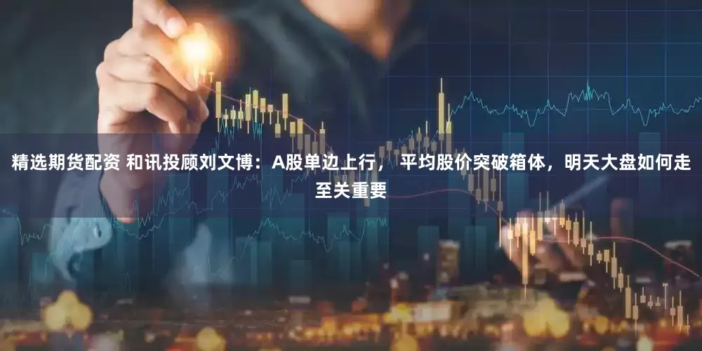 精选期货配资 和讯投顾刘文博：A股单边上行， 平均股价突破箱体，明天大盘如何走至关重要