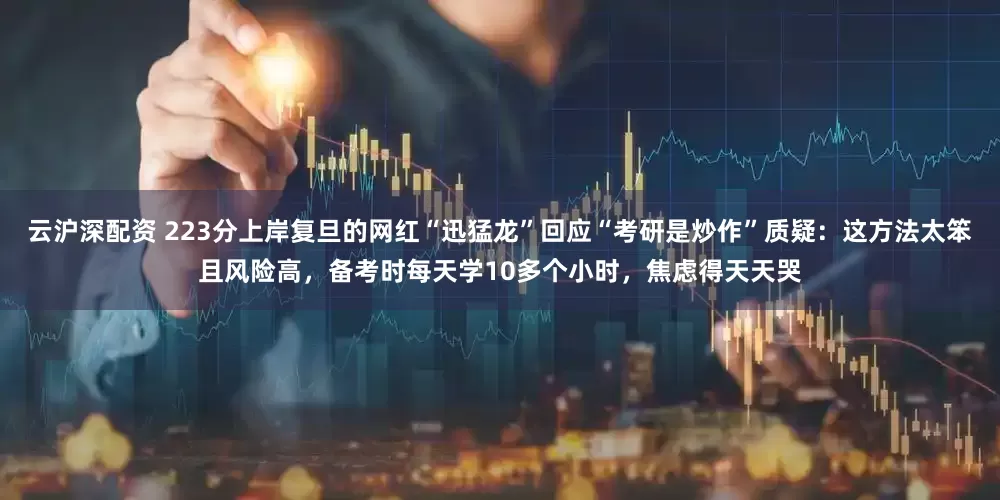 云沪深配资 223分上岸复旦的网红“迅猛龙”回应“考研是炒作”质疑：这方法太笨且风险高，备考时每天学10多个小时，焦虑得天天哭