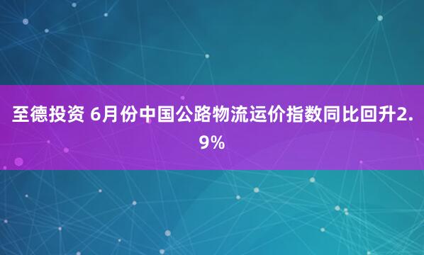 至德投资 6月份中国公路物流运价指数同比回升2.9%