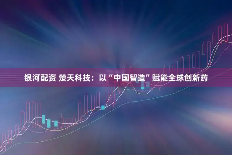 银河配资 楚天科技：以“中国智造”赋能全球创新药