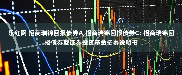 乐红网 招商瑞锦回报债券A,招商瑞锦回报债券C: 招商瑞锦回报债券型证券投资基金招募说明书