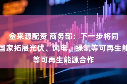 金来源配资 商务部：下一步将同阿拉伯国家拓展光伏、风电、绿氢等可再生能源合作