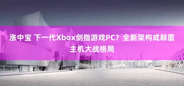 涨中宝 下一代Xbox剑指游戏PC？全新架构或颠覆主机大战格局
