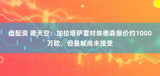 盘配资 德天空：加拉塔萨雷对埃德森报价约1000万欧，但曼城尚未接受