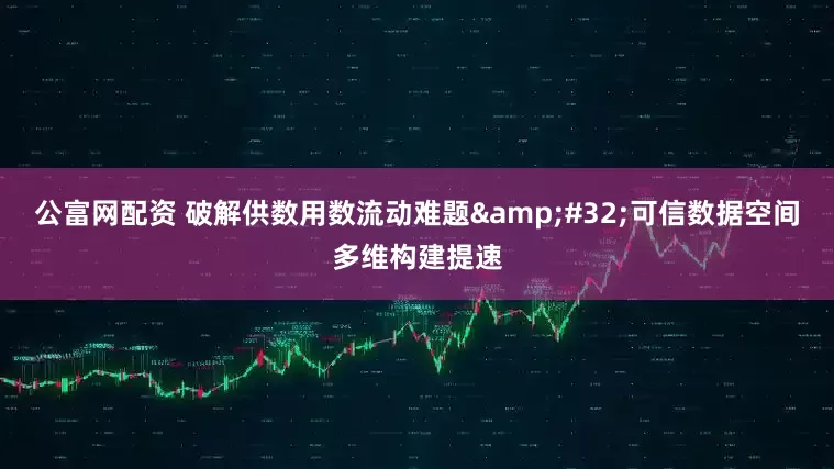 公富网配资 破解供数用数流动难题 可信数据空间多维构建提速