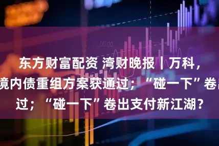 东方财富配资 湾财晚报|万科,大动作;旭辉境内债重组方案获通过;“碰一下”卷出支付新江湖?