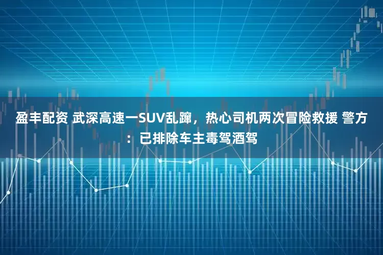 盈丰配资 武深高速一SUV乱蹿,热心司机两次冒险救援 警方:已排除车主毒驾酒驾