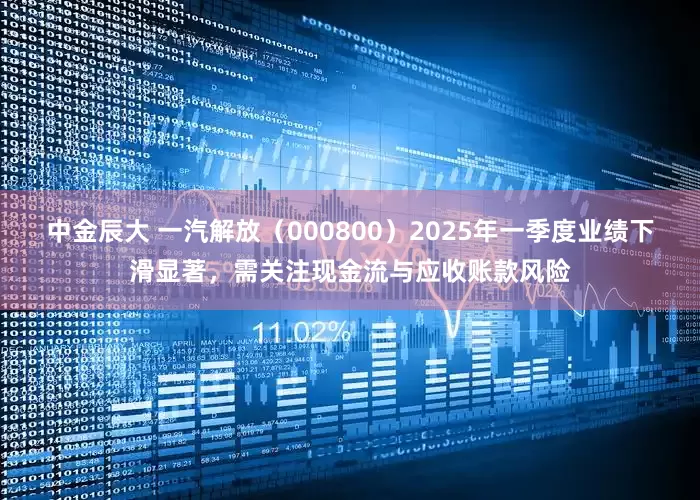 中金辰大 一汽解放（000800）2025年一季度业绩下滑显著，需关注现金流与应收账款风险