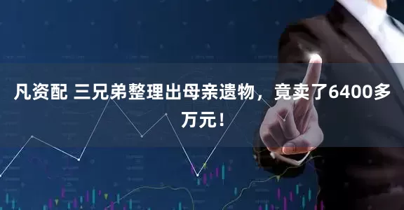 凡资配 三兄弟整理出母亲遗物，竟卖了6400多万元！