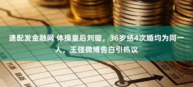 速配发金融网 体操皇后刘璇，36岁结4次婚均为同一人，王弢微博告白引热议