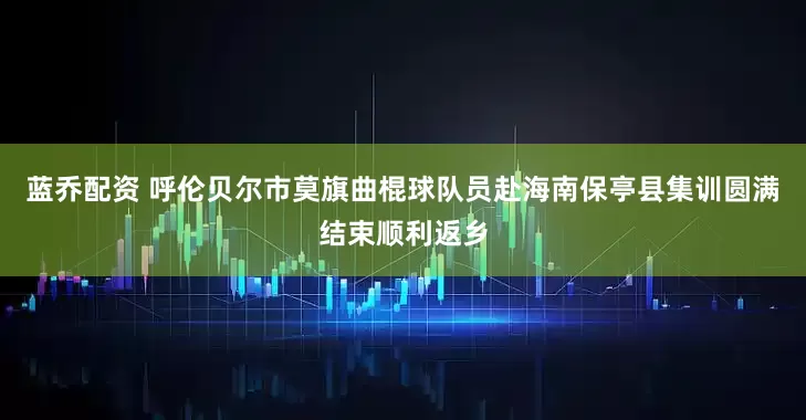 蓝乔配资 呼伦贝尔市莫旗曲棍球队员赴海南保亭县集训圆满结束顺利返乡