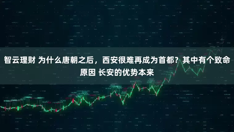 智云理财 为什么唐朝之后，西安很难再成为首都？其中有个致命原因 长安的优势本来