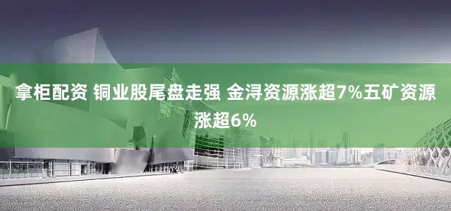 拿柜配资 铜业股尾盘走强 金浔资源涨超7%五矿资源涨超6%
