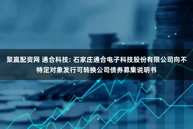 聚赢配资网 通合科技: 石家庄通合电子科技股份有限公司向不特定对象发行可转换公司债券募集说明书